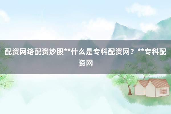 配资网络配资炒股**什么是专科配资网？**专科配资网