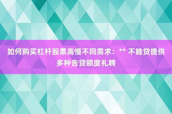如何购买杠杆股票高慢不同需求：** 不睦贷提供多种告贷额度礼聘