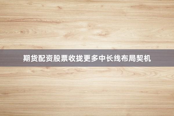 期货配资股票收拢更多中长线布局契机
