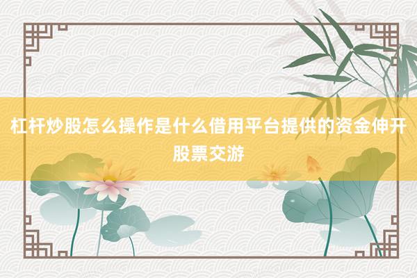 杠杆炒股怎么操作是什么借用平台提供的资金伸开股票交游