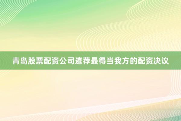 青岛股票配资公司遴荐最得当我方的配资决议