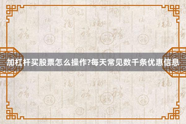 加杠杆买股票怎么操作?每天常见数千条优惠信息