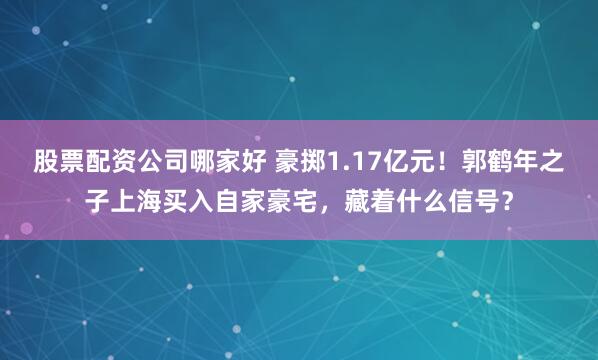 股票配资公司哪家好 豪掷1.17亿元！郭鹤年之子上海买入自家豪宅，藏着什么信号？