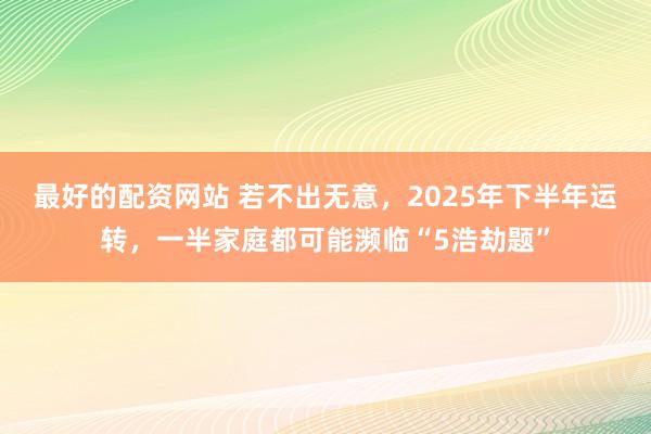 最好的配资网站 若不出无意，2025年下半年运转，一半家庭都可能濒临“5浩劫题”