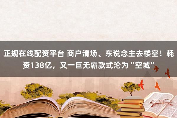 正规在线配资平台 商户清场、东说念主去楼空！耗资138亿，又一巨无霸款式沦为“空城”