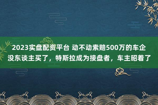 2023实盘配资平台 动不动索赔500万的车企没东谈主买了，特斯拉成为接盘者，车主昭着了