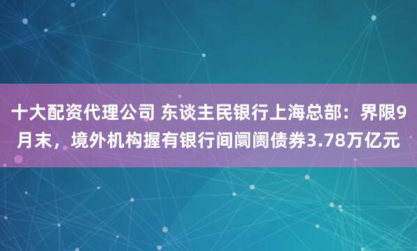 十大配资代理公司 东谈主民银行上海总部：界限9月末，境外机构握有银行间阛阓债券3.78万亿元