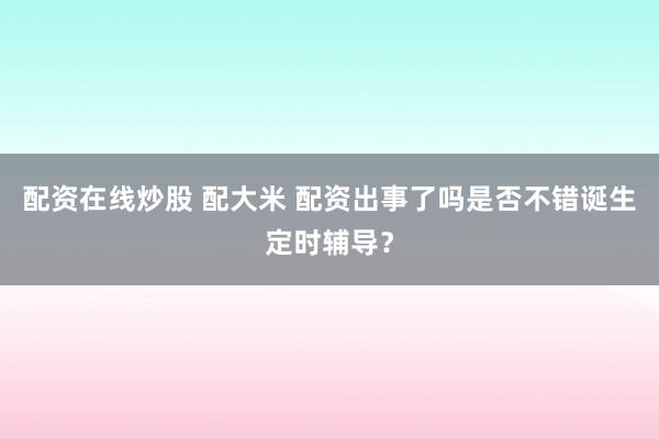 配资在线炒股 配大米 配资出事了吗是否不错诞生定时辅导？