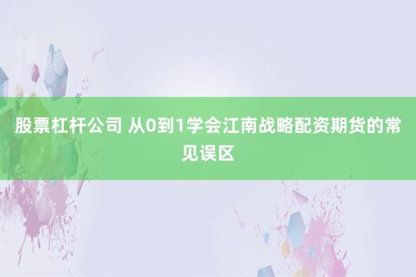 股票杠杆公司 从0到1学会江南战略配资期货的常见误区