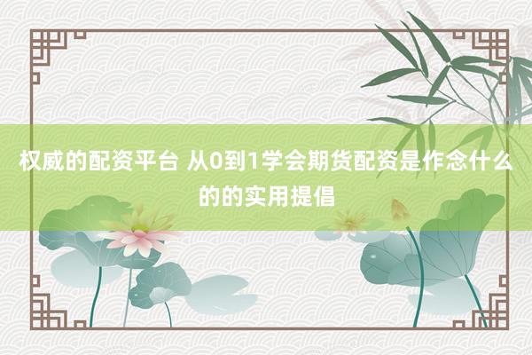 权威的配资平台 从0到1学会期货配资是作念什么的的实用提倡