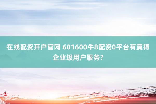 在线配资开户官网 601600牛8配资0平台有莫得企业级用户服务？