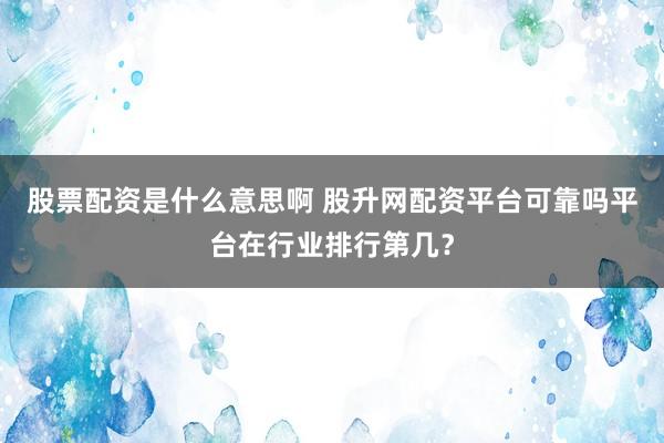股票配资是什么意思啊 股升网配资平台可靠吗平台在行业排行第几？