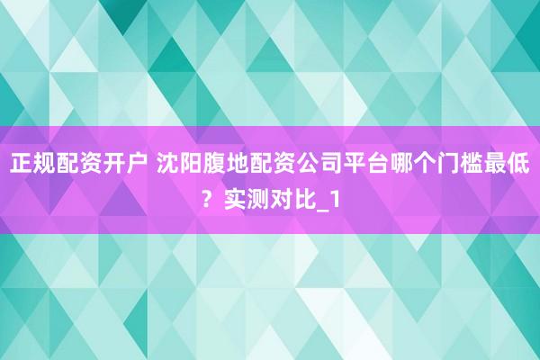 正规配资开户 沈阳腹地配资公司平台哪个门槛最低？实测对比_1