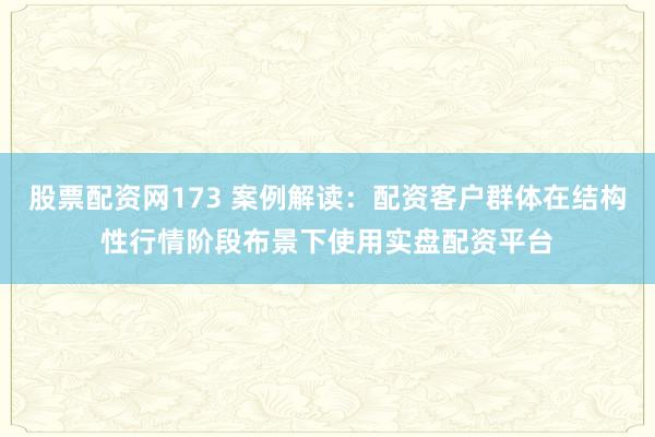 股票配资网173 案例解读：配资客户群体在结构性行情阶段布景下使用实盘配资平台
