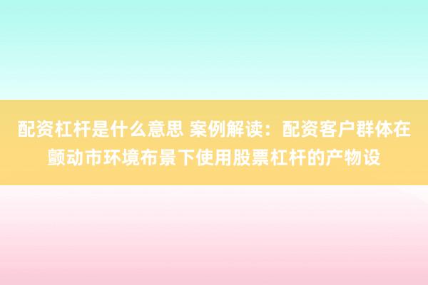 配资杠杆是什么意思 案例解读：配资客户群体在颤动市环境布景下使用股票杠杆的产物设