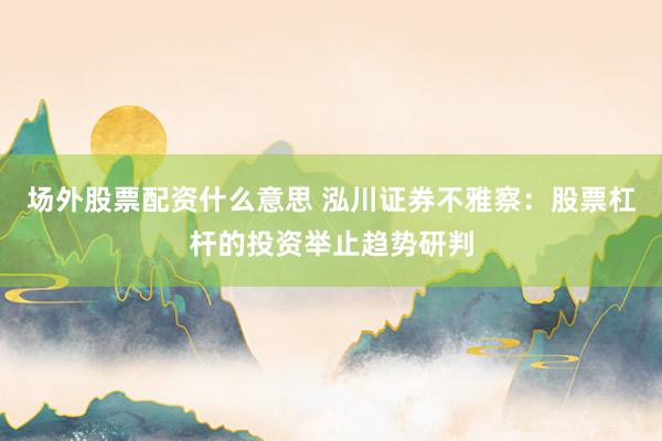 场外股票配资什么意思 泓川证券不雅察：股票杠杆的投资举止趋势研判