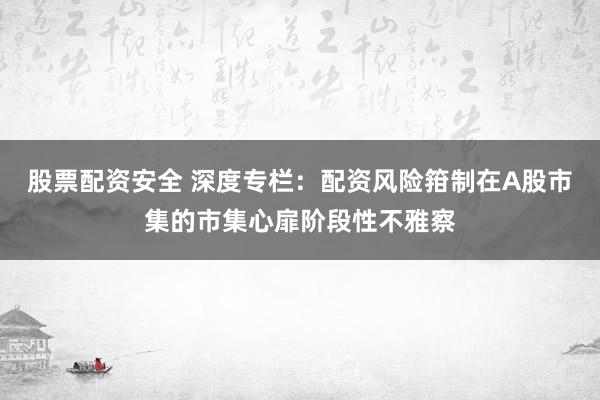 股票配资安全 深度专栏：配资风险箝制在A股市集的市集心扉阶段性不雅察
