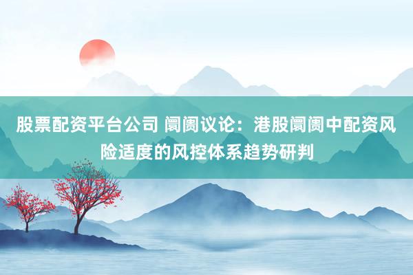 股票配资平台公司 阛阓议论:港股阛阓中配资风险适度的风控体系趋势研判