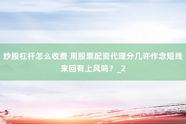 炒股杠杆怎么收费 用股票配资代理分几许作念短线来回有上风吗？_2