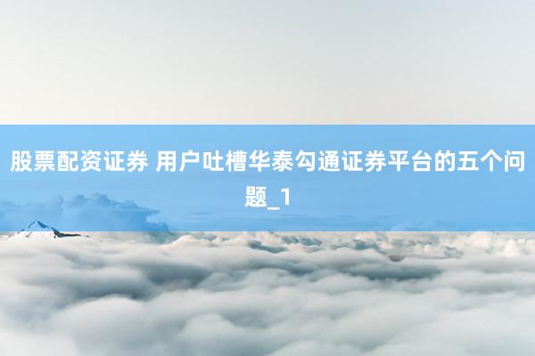 股票配资证券 用户吐槽华泰勾通证券平台的五个问题_1