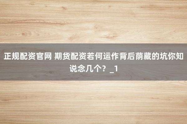 正规配资官网 期货配资若何运作背后荫藏的坑你知说念几个？_1