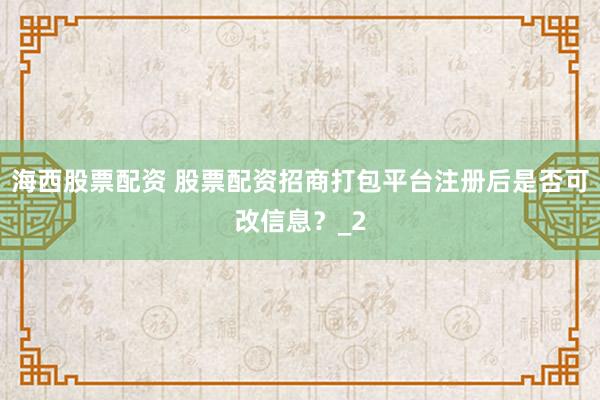 海西股票配资 股票配资招商打包平台注册后是否可改信息?_2